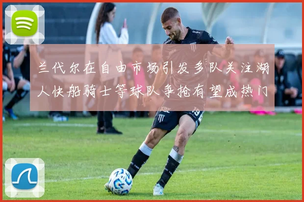 兰代尔在自由市场引发多队关注湖人快船骑士等球队争抢有望成热门球员
