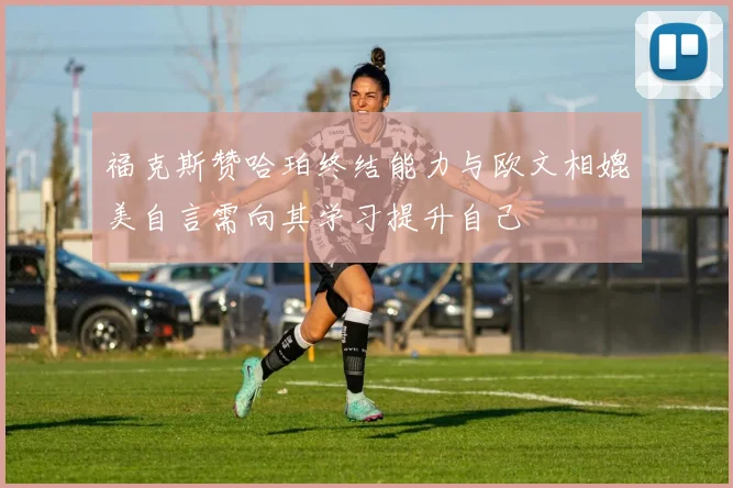 福克斯赞哈珀终结能力与欧文相媲美自言需向其学习提升自己