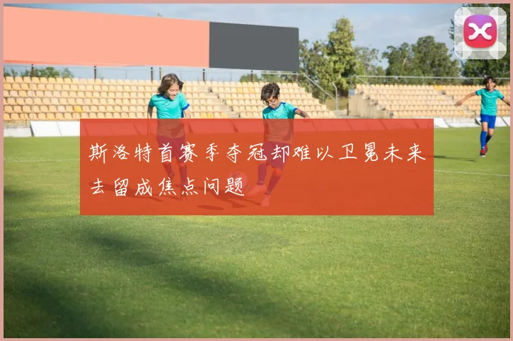 斯洛特首赛季夺冠却难以卫冕未来去留成焦点问题