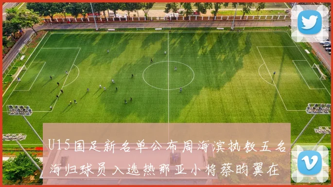 U15国足新名单公布周海滨执教五名海归球员入选热那亚小将蔡昀翼在列