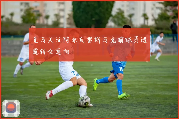 皇马关注阿尔瓦雷斯马竞前球员透露转会意向