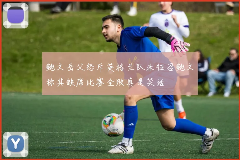 鲍文岳父怒斥英格兰队未征召鲍文称其缺席比赛全败真是笑话