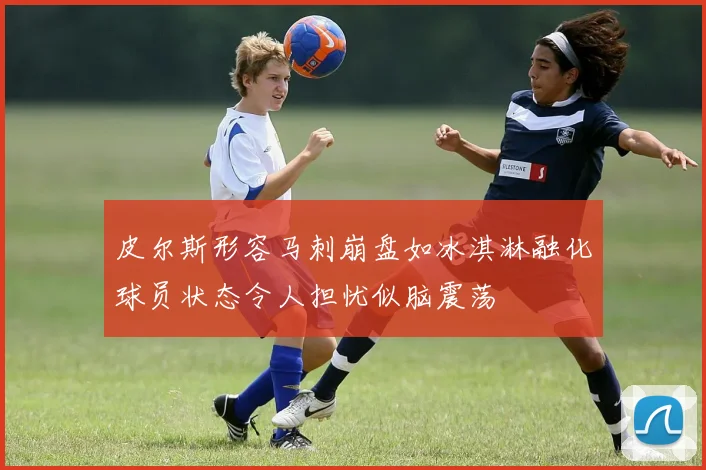 皮尔斯形容马刺崩盘如冰淇淋融化球员状态令人担忧似脑震荡