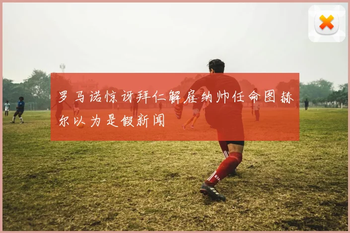 罗马诺惊讶拜仁解雇纳帅任命图赫尔以为是假新闻